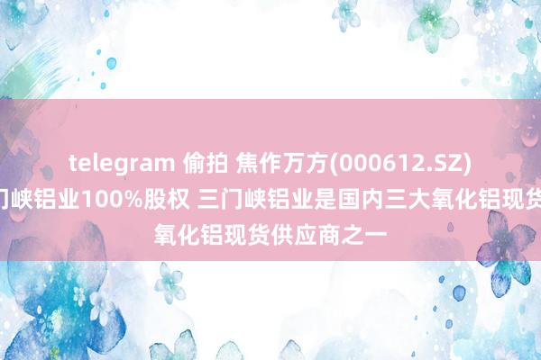 telegram 偷拍 焦作万方(000612.SZ): 拟购买三门峡铝业100%股权 三门峡铝业是国内三大氧化铝现货供应商之一