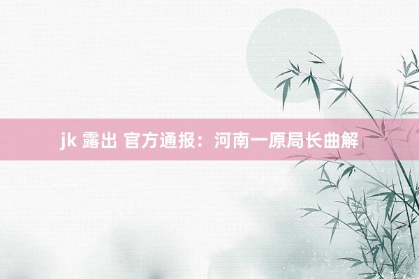 jk 露出 官方通报：河南一原局长曲解