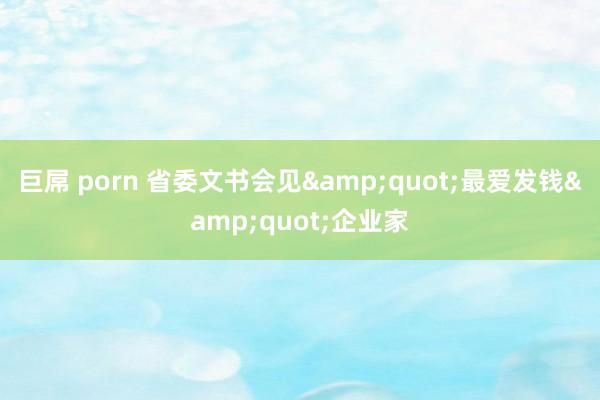 巨屌 porn 省委文书会见&quot;最爱发钱&quot;企业家
