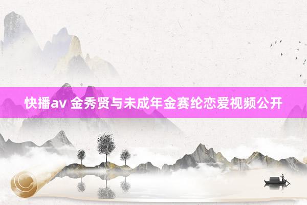 快播av 金秀贤与未成年金赛纶恋爱视频公开