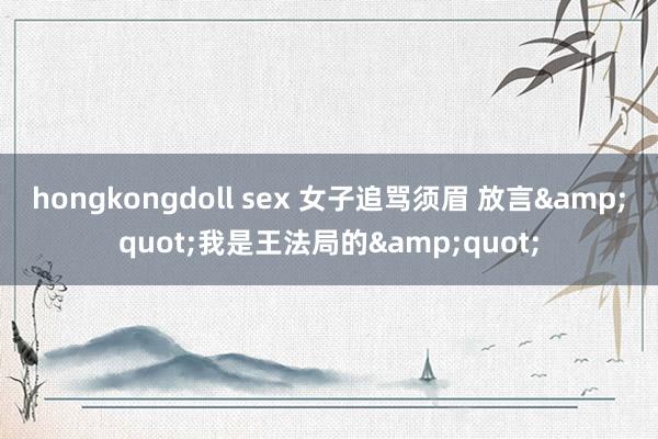 hongkongdoll sex 女子追骂须眉 放言&quot;我是王法局的&quot;