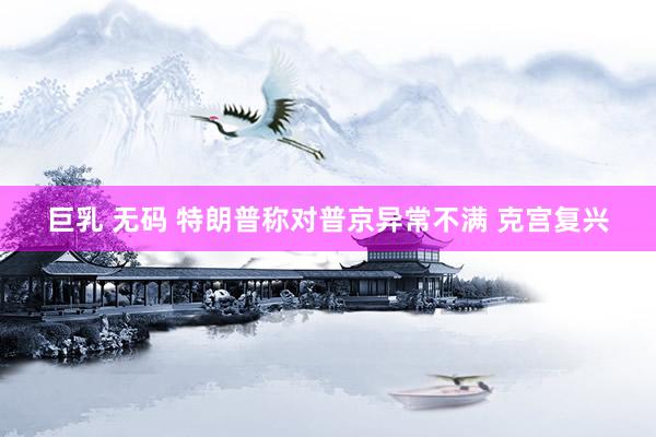 巨乳 无码 特朗普称对普京异常不满 克宫复兴