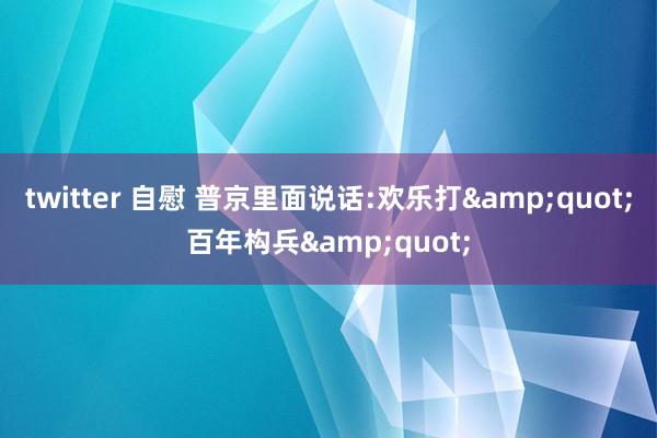twitter 自慰 普京里面说话:欢乐打&quot;百年构兵&quot;
