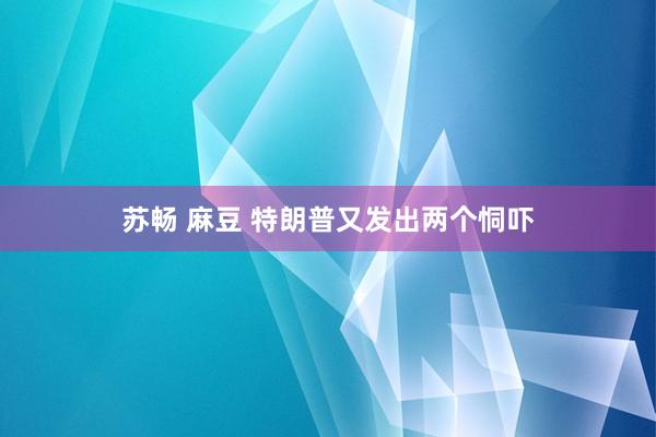苏畅 麻豆 特朗普又发出两个恫吓