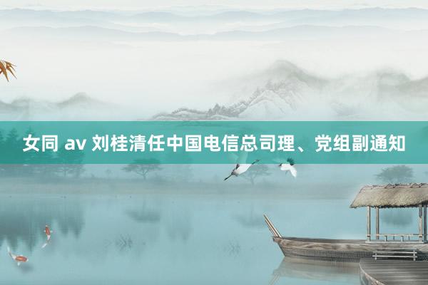 女同 av 刘桂清任中国电信总司理、党组副通知