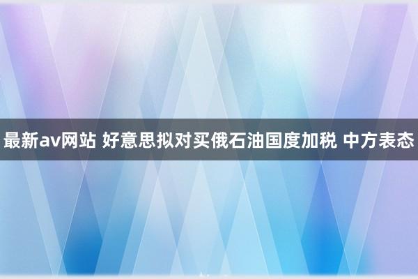 最新av网站 好意思拟对买俄石油国度加税 中方表态