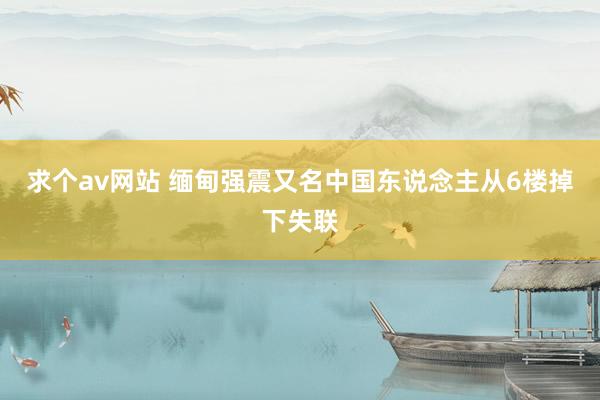 求个av网站 缅甸强震又名中国东说念主从6楼掉下失联