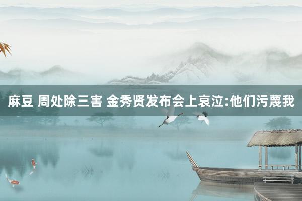 麻豆 周处除三害 金秀贤发布会上哀泣:他们污蔑我