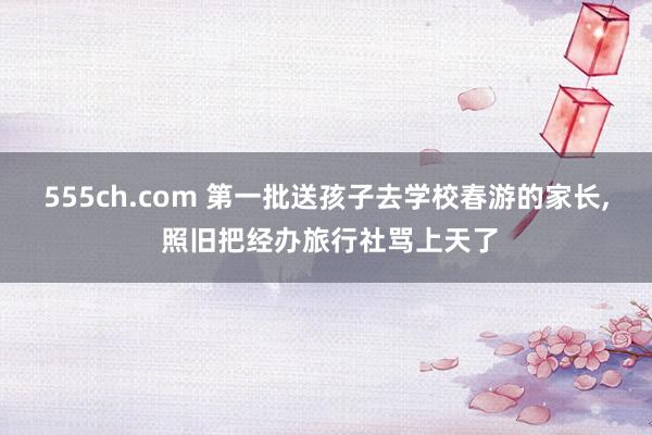 555ch.com 第一批送孩子去学校春游的家长, 照旧把经办旅行社骂上天了