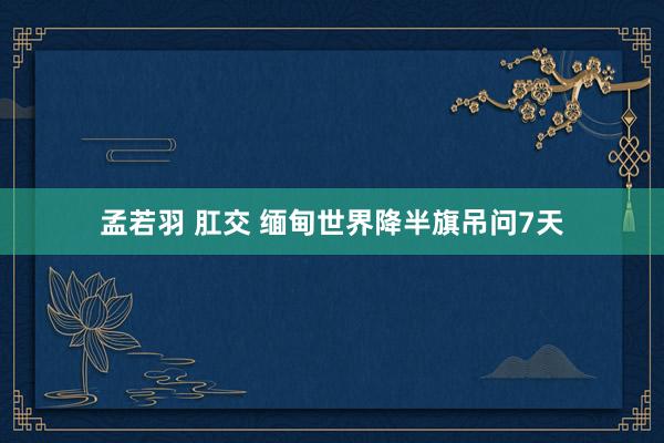 孟若羽 肛交 缅甸世界降半旗吊问7天