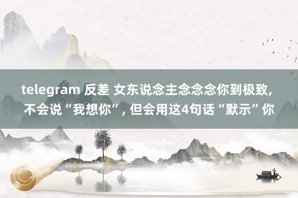 telegram 反差 女东说念主念念念你到极致, 不会说“我想你”, 但会用这4句话“默示”你