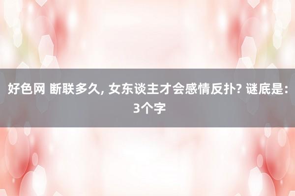 好色网 断联多久, 女东谈主才会感情反扑? 谜底是: 3个字