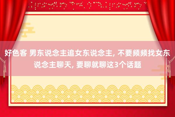 好色客 男东说念主追女东说念主, 不要频频找女东说念主聊天, 要聊就聊这3个话题