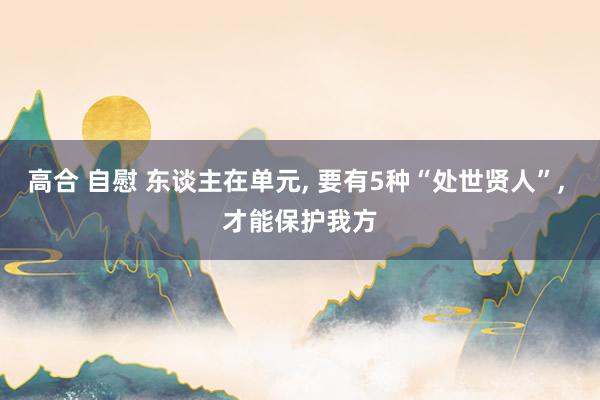高合 自慰 东谈主在单元, 要有5种“处世贤人”, 才能保护我方