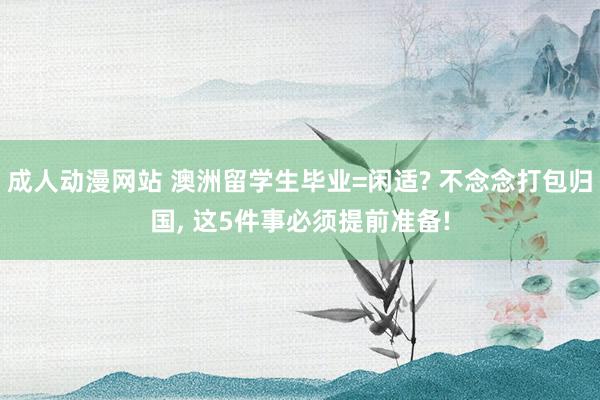 成人动漫网站 澳洲留学生毕业=闲适? 不念念打包归国, 这5件事必须提前准备!