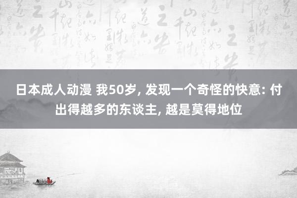 日本成人动漫 我50岁, 发现一个奇怪的快意: 付出得越多的东谈主, 越是莫得地位