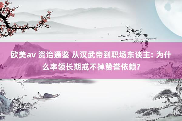 欧美av 资治通鉴 从汉武帝到职场东谈主: 为什么率领长期戒不掉赞誉依赖?