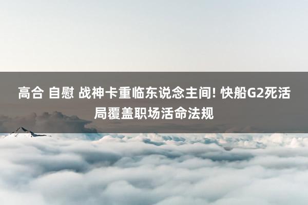 高合 自慰 战神卡重临东说念主间! 快船G2死活局覆盖职场活命法规