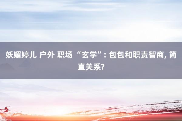 妖媚婷儿 户外 职场 “玄学”: 包包和职责智商, 简直关系?