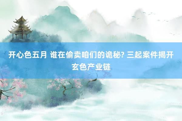 开心色五月 谁在偷卖咱们的诡秘? 三起案件揭开玄色产业链