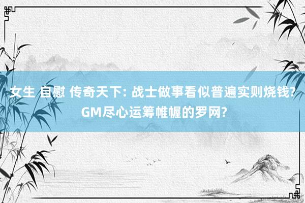 女生 自慰 传奇天下: 战士做事看似普遍实则烧钱? GM尽心运筹帷幄的罗网?