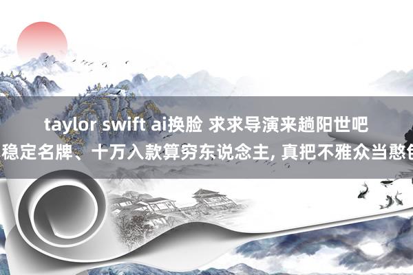 taylor swift ai换脸 求求导演来趟阳世吧, 稳定名牌、十万入款算穷东说念主, 真把不雅众当憨包