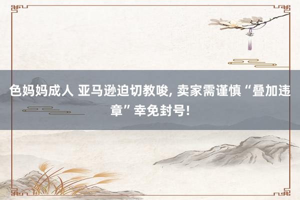 色妈妈成人 亚马逊迫切教唆, 卖家需谨慎“叠加违章”幸免封号!