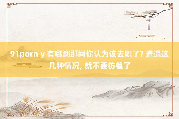 91porn y 有哪刹那间你认为该去职了? 遭遇这几种情况, 就不要彷徨了