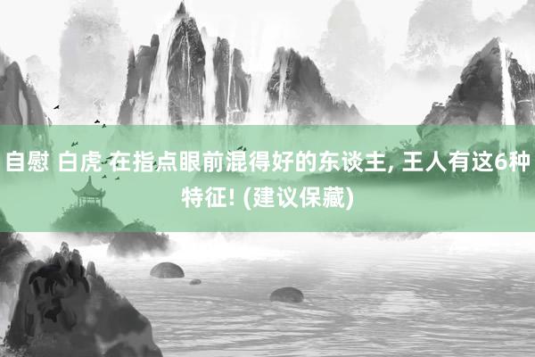 自慰 白虎 在指点眼前混得好的东谈主, 王人有这6种特征! (建议保藏)