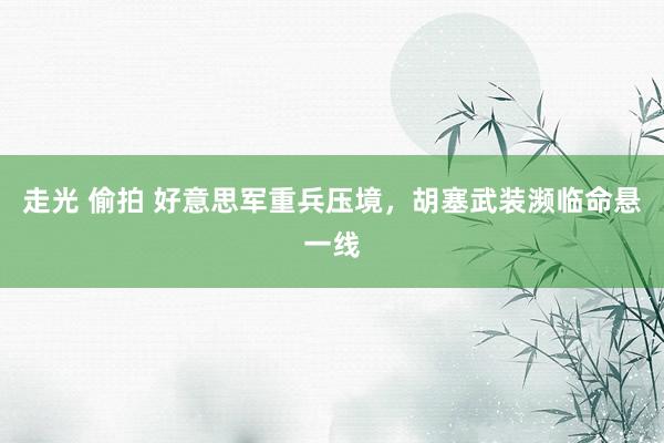 走光 偷拍 好意思军重兵压境，胡塞武装濒临命悬一线