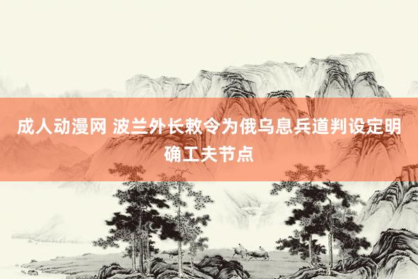 成人动漫网 波兰外长敕令为俄乌息兵道判设定明确工夫节点