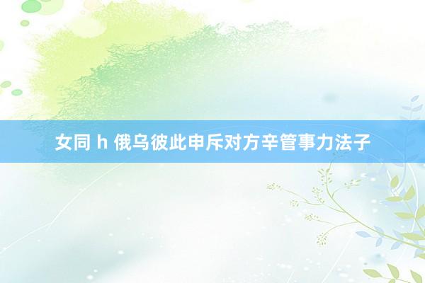 女同 h 俄乌彼此申斥对方辛管事力法子