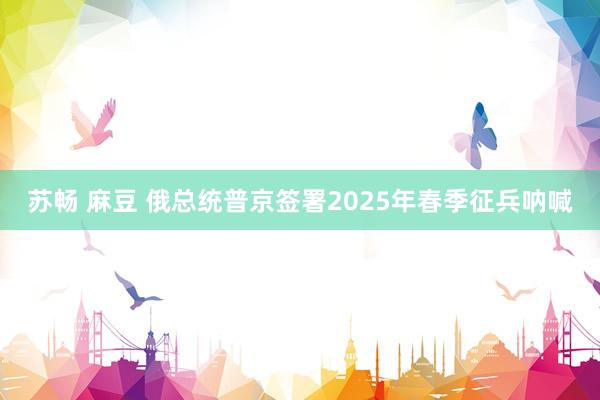苏畅 麻豆 俄总统普京签署2025年春季征兵呐喊