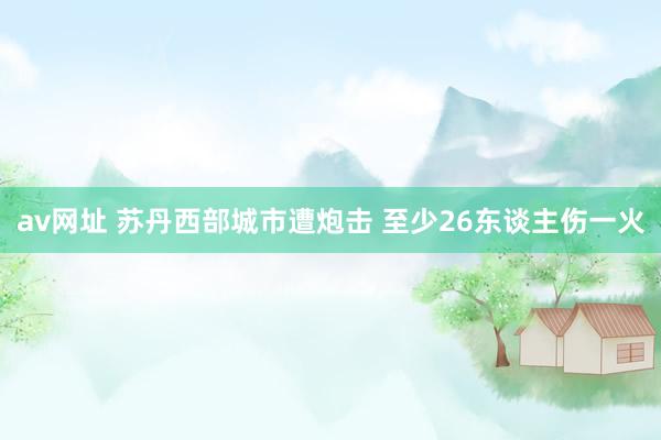 av网址 苏丹西部城市遭炮击 至少26东谈主伤一火