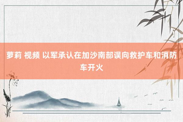 萝莉 视频 以军承认在加沙南部误向救护车和消防车开火
