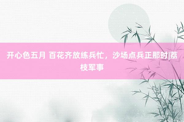 开心色五月 百花齐放练兵忙，沙场点兵正那时|荔枝军事