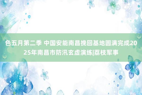色五月第二季 中国安能南昌挽回基地圆满完成2025年南昌市防汛玄虚演练|荔枝军事