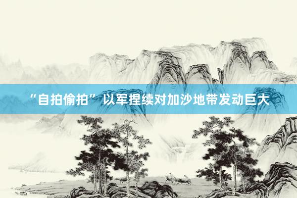 “自拍偷拍” 以军捏续对加沙地带发动巨大