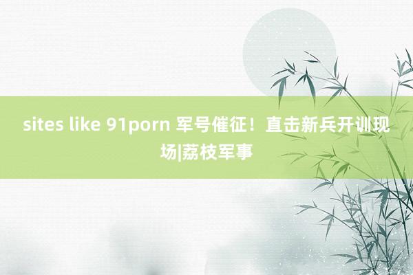 sites like 91porn 军号催征！直击新兵开训现场|荔枝军事