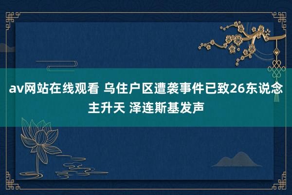 av网站在线观看 乌住户区遭袭事件已致26东说念主升天 泽连斯基发声