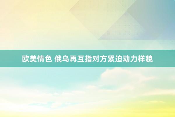 欧美情色 俄乌再互指对方紧迫动力样貌