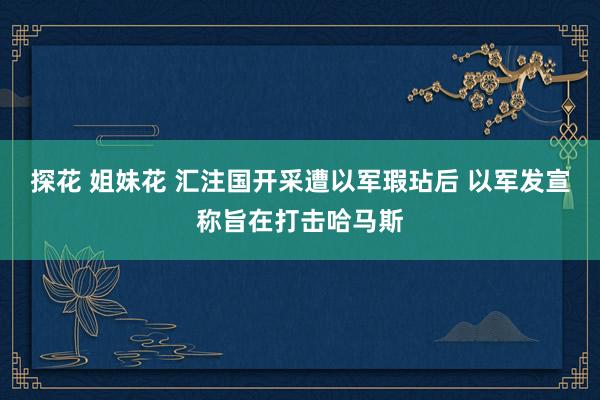 探花 姐妹花 汇注国开采遭以军瑕玷后 以军发宣称旨在打击哈马斯