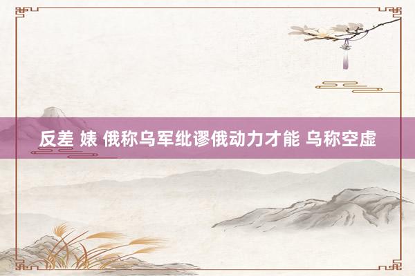 反差 婊 俄称乌军纰谬俄动力才能 乌称空虚