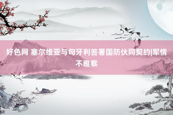 好色网 塞尔维亚与匈牙利签署国防伙同契约|军情不雅察