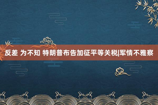 反差 为不知 特朗普布告加征平等关税|军情不雅察