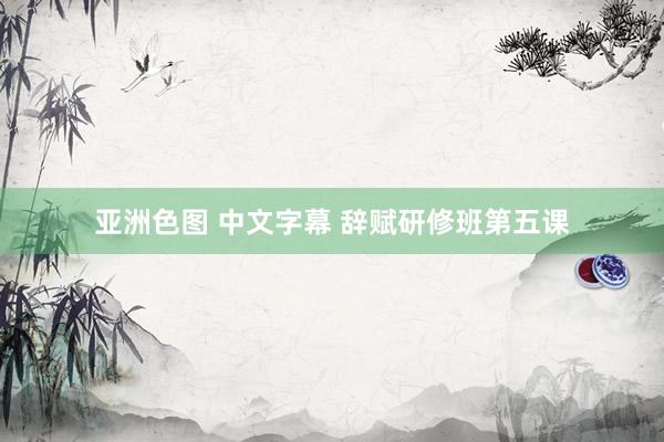 亚洲色图 中文字幕 辞赋研修班第五课
