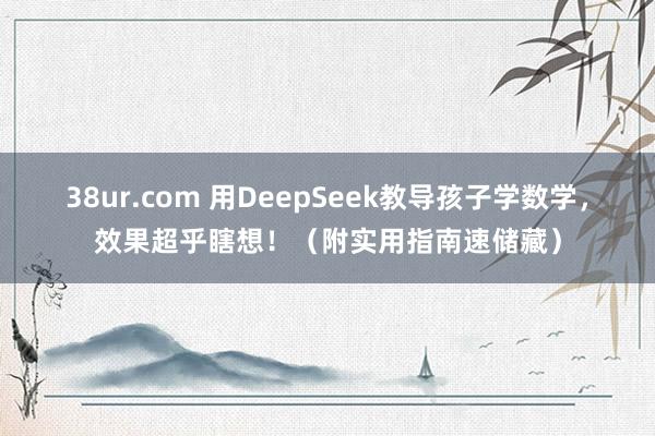 38ur.com 用DeepSeek教导孩子学数学，效果超乎瞎想！（附实用指南速储藏）