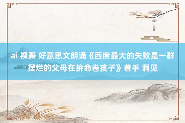 ai 裸舞 好意思文朗诵《西席最大的失败是一群摆烂的父母在拚命卷孩子》着手 洞见
