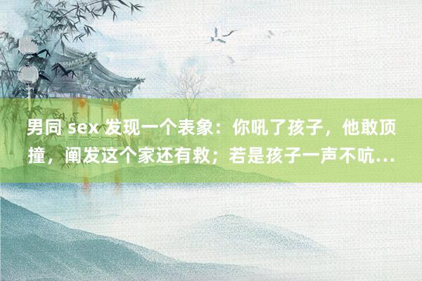 男同 sex 发现一个表象：你吼了孩子，他敢顶撞，阐发这个家还有救；若是孩子一声不吭…