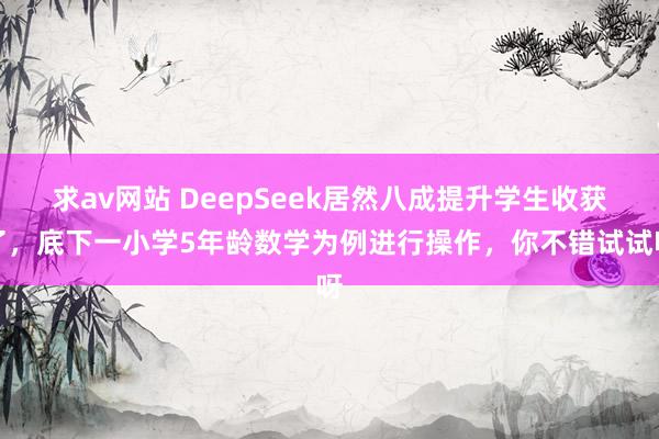 求av网站 DeepSeek居然八成提升学生收获了，底下一小学5年龄数学为例进行操作，你不错试试呀